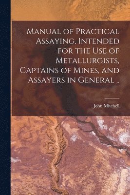 John Mitchell - Manual of Practical Assaying, Intended for the use of Metallurgists, Captains of Mines, and Assayers in General .., Häftad