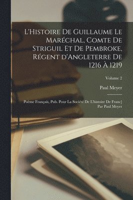 L'Histoire de Guillaume le Marchal, comte de Striguil et de Pembroke, rgent d'Angleterre de 1216  1219; pome franais, pub. pour la Socit de l'histoire de Franc] par Paul Meyer; Volume 2 1