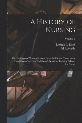 A History of Nursing; the Evolution of Nursing Systems From the Earliest Times to the Foundation of the First English and American Training Schools for Nurses; Volume 3 1