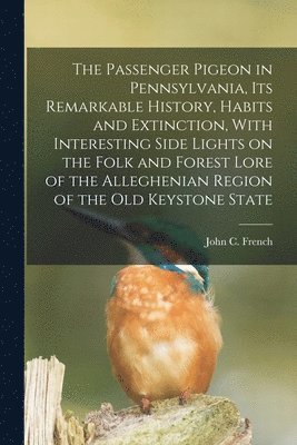 The Passenger Pigeon in Pennsylvania, its Remarkable History, Habits and Extinction, With Interesting Side Lights on the Folk and Forest Lore of the Alleghenian Region of the old Keystone State 1