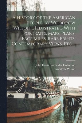 bokomslag A History of the American People, by Woodrow Wilson ... Illustrated With Portraits, Maps, Plans, Facsimiles, Rare Prints, Contemporary Views, etc. ..