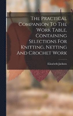 bokomslag The Practical Companion To The Work Table, Containing Selections For Knitting, Netting And Crochet Work