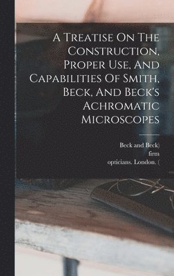Richard Beck, Smith, Firm - Treatise On The Construction, Proper Use, And Capabilities Of Smith, Beck, And Beck's Achromatic Microscopes, Inbunden