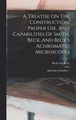 A Treatise On The Construction, Proper Use, And Capabilities Of Smith, Beck, And Beck's Achromatic Microscopes 1