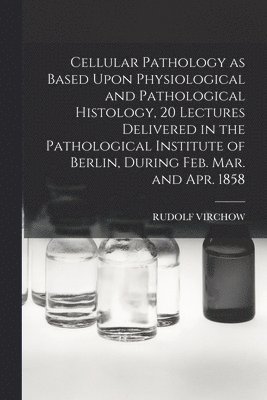 Rudolf Virchow - Cellular Pathology as Based Upon Physiological and Pathological Histology, 20 Lectures Delivered in the Pathological Institute of Berlin, During Feb. Mar. and Apr. 1858, Häftad