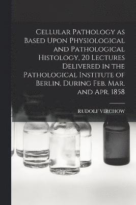 Cellular Pathology as Based Upon Physiological and Pathological Histology, 20 Lectures Delivered in the Pathological Institute of Berlin, During Feb. Mar. and Apr. 1858 1