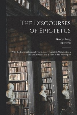 The Discourses of Epictetus; With the Encheiridion and Fragments. Translated, With Notes, a Life of Epictetus, and a View of his Philosophy 1