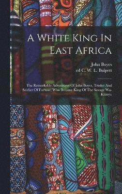 bokomslag A White King In East Africa; The Remarkable Adventures Of John Boyes, Trader And Soldier Of Fortune, Who Became King Of The Savage Wa-kikuyu