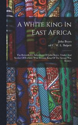 White King In East Africa; The Remarkable Adventures Of John Boyes, Trader And Soldier Of Fortune, Who Became King Of The Savage Wa-kikuyu