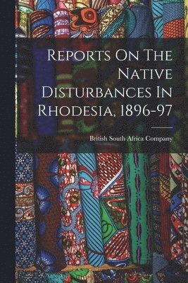 Reports On The Native Disturbances In Rhodesia, 1896-97 1