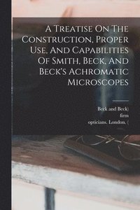 bokomslag A Treatise On The Construction, Proper Use, And Capabilities Of Smith, Beck, And Beck's Achromatic Microscopes