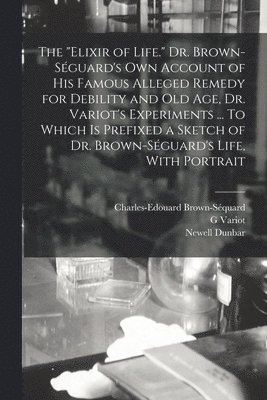 "elixir of Life." Dr. Brown-Séguard's own Account of his Famous Alleged Remedy for Debility and old age, Dr. Variot's Experiments ... To Which is Prefixed a Sketch of Dr. Brown-Séguard's Life, With Portrait