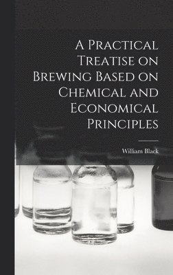 A Practical Treatise on Brewing Based on Chemical and Economical Principles 1