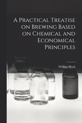 A Practical Treatise on Brewing Based on Chemical and Economical Principles 1