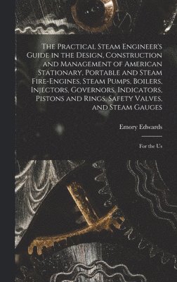 Practical Steam Engineer's Guide in the Design, Construction and Management of American Stationary, Portable and Steam Fire-Engines, Steam Pumps, Boilers, Injectors, Governors, Indicators, Pistons and Rings, Safety Valves, and Steam Gauges