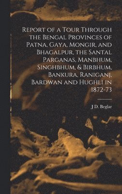Report of a Tour Through the Bengal Provinces of Patna, Gaya, Mongir, and Bhagalpur, the Santal Parganas, Manbhum, Singhbhum, & Birbhum, Bankura, Raniganj, Bardwan and Hughli in 1872-73