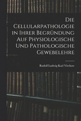 Die Cellularpathologie in Ihrer Begrndung Auf Physiologische Und Pathologische Gewebelehre 1