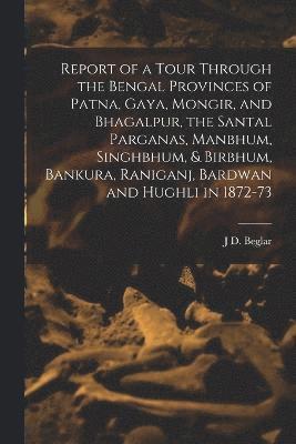 Report of a Tour Through the Bengal Provinces of Patna, Gaya, Mongir, and Bhagalpur, the Santal Parganas, Manbhum, Singhbhum, & Birbhum, Bankura, Raniganj, Bardwan and Hughli in 1872-73 1