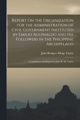 Report On the Organization for the Administration of Civil Government Instituted by Emilio Aguinaldo and His Followers in the Philippine Archipelago 1