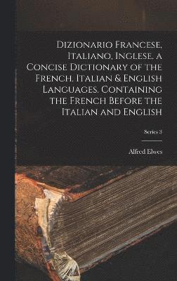 Dizionario Francese, Italiano, Inglese. a Concise Dictionary of the French, Italian & English Languages. Containing the French Before the Italian and English; Series 3