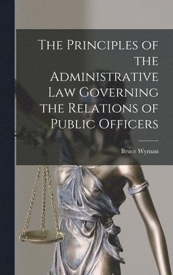 Bruce Wyman - Principles of the Administrative Law Governing the Relations of Public Officers, Inbunden