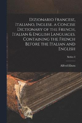 Dizionario Francese, Italiano, Inglese. a Concise Dictionary of the French, Italian & English Languages. Containing the French Before the Italian and English; Series 3