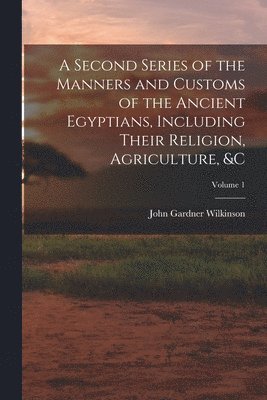John Gardner Wilkinson - Second Series of the Manners and Customs of the Ancient Egyptians, Including Their Religion, Agriculture, &c; Volume 1, Häftad