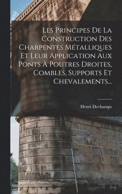bokomslag Les Principes De La Construction Des Charpentes Métalliques Et Leur Application Aux Ponts À Poutres Droites, Combles, Supports Et Chevalements...