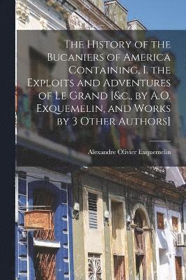 The History of the Bucaniers of America Containing, I. the Exploits and Adventures of Le Grand [&c., by A.O. Exquemelin, and Works by 3 Other Authors] 1