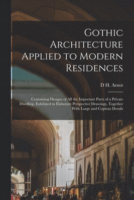 Gothic Architecture Applied to Modern Residences; Containing Designs of all the Important Parts of a Private Dwelling, Exhibited in Elaborate Perspective Drawings, Together With Large and Copious 1