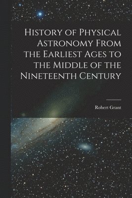 Robert Grant - History of Physical Astronomy From the Earliest Ages to the Middle of the Nineteenth Century, Häftad