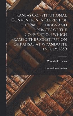 Kansas Constitutional Convention. A Reprint of the Proceedings and Debates of the Convention Which Framed the Constitution of Kansas at Wyandotte in July, 1859 1