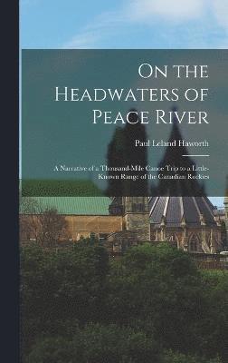 On the Headwaters of Peace River; a Narrative of a Thousand-mile Canoe Trip to a Little-known Range of the Canadian Rockies 1