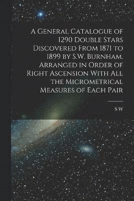 A General Catalogue of 1290 Double Stars Discovered From 1871 to 1899 by S.W. Burnham. Arranged in Order of Right Ascension With all the Micrometrical Measures of Each Pair 1