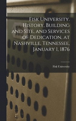 Fisk University. History, Building and Site, and Services of Dedication, at Nashville, Tennessee, January 1, 1876 1