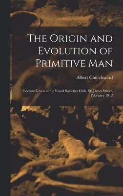 The Origin and Evolution of Primitive man; Lecture Given at the Royal Societies Club, St. James Street, February 1912 1