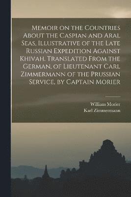 Memoir on the Countries About the Caspian and Aral Seas, Illustrative of the Late Russian Expedition Against Khivah. Translated From the German, of Lieutenant Carl Zimmermann of the Prussian Service, 1