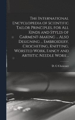 International Encyclopedia of Scientific Tailor Principles, for all Kinds and Styles of Garment-making ... Also Designing ... Embroidery, Crocheting, Knitting, Worsted Work, Fancy and Artistic Needle Work ..
