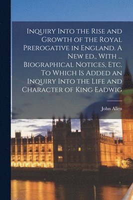 Inquiry Into the Rise and Growth of the Royal Prerogative in England. A new ed., With ... Biographical Notices, etc. To Which is Added an Inquiry Into the Life and Character of King Eadwig 1