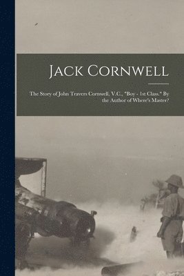 Jack Cornwell; the Story of John Travers Cornwell, V.C., &quot;Boy - 1st Class.&quot; By the Author of Where's Master? 1
