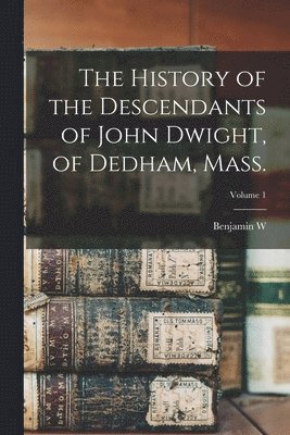 The History of the Descendants of John Dwight, of Dedham, Mass.; Volume 1 1