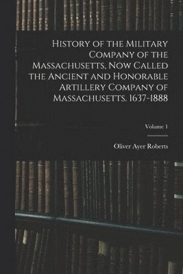 History of the Military Company of the Massachusetts, now Called the Ancient and Honorable Artillery Company of Massachusetts. 1637-1888; Volume 1