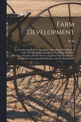 Farm Development; an Introductory Book in Agriculture, Including a Discussion of Soils, Selecting & Planning Farms, Subduing the Fields, Drainage, Irrigation, Roads, Fences, Together With Introduct... 1