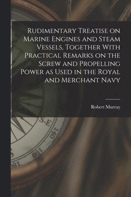 Rudimentary Treatise on Marine Engines and Steam Vessels, Together With Practical Remarks on the Screw and Propelling Power as Used in the Royal and Merchant Navy 1