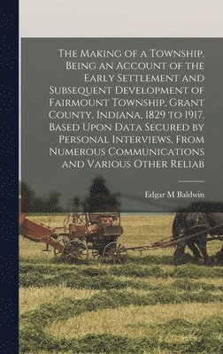 bokomslag The Making of a Township, Being an Account of the Early Settlement and Subsequent Development of Fairmount Township, Grant County, Indiana, 1829 to 1917, Based Upon Data Secured by Personal