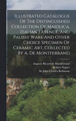 Illustrated Catalogue Of The Distinguished Collection Of Majolica, Italian Fayence, And Palissy Ware And Other Choice Specimen Of Ceramic Art, Collected By A. De Montferrand 1