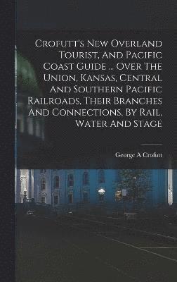 Crofutt's New Overland Tourist, And Pacific Coast Guide ... Over The Union, Kansas, Central And Southern Pacific Railroads, Their Branches And Connections, By Rail, Water And Stage 1