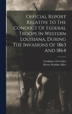 Official Report Relative To The Conduct Of Federal Troops In Western Louisiana, During The Invasions Of 1863 And 1864 1