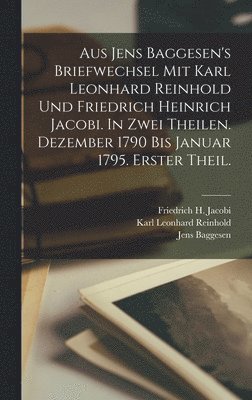 Aus Jens Baggesen's Briefwechsel mit Karl Leonhard Reinhold und Friedrich Heinrich Jacobi. In zwei Theilen. Dezember 1790 Bis Januar 1795. Erster Theil. 1