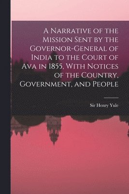Narrative of the Mission Sent by the Governor-general of India to the Court of Ava in 1855, With Notices of the Country, Government, and People